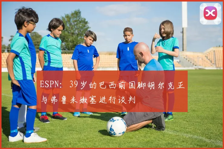 ESPN：39岁的巴西前国脚胡尔克正与弗鲁米嫩塞进行谈判