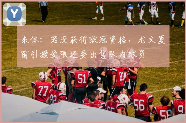 米体：若没获得欧冠资格，尤文夏窗引援受限还要出售队内球员